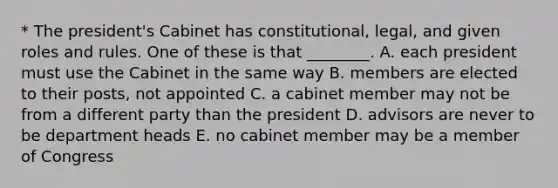 * The president's Cabinet has constitutional, legal, and given roles and rules. One of these is that ________. A. each president must use the Cabinet in the same way B. members are elected to their posts, not appointed C. a cabinet member may not be from a different party than the president D. advisors are never to be department heads E. no cabinet member may be a member of Congress