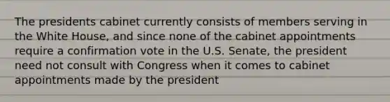 The presidents cabinet currently consists of members serving in the White House, and since none of the cabinet appointments require a confirmation vote in the U.S. Senate, the president need not consult with Congress when it comes to cabinet appointments made by the president