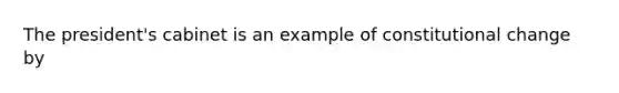 The president's cabinet is an example of constitutional change by