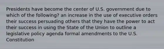 Presidents have become the center of U.S. government due to which of the following? an increase in the use of executive orders their success persuading others that they have the power to act their success in using the State of the Union to outline a legislative policy agenda formal amendments to the U.S. Constitution