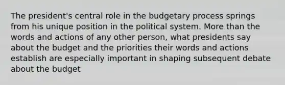 The president's central role in the budgetary process springs from his unique position in the political system. More than the words and actions of any other person, what presidents say about the budget and the priorities their words and actions establish are especially important in shaping subsequent debate about the budget