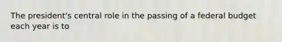 The president's central role in the passing of a federal budget each year is to
