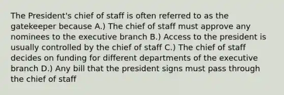 The President's chief of staff is often referred to as the gatekeeper because A.) The chief of staff must approve any nominees to the executive branch B.) Access to the president is usually controlled by the chief of staff C.) The chief of staff decides on funding for different departments of the executive branch D.) Any bill that the president signs must pass through the chief of staff