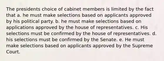 The presidents choice of cabinet members is limited by the fact that a. he must make selections based on applicants approved by his political party. b. he must make selections based on applications approved by the house of representatives. c. His selections must be confirmed by the house of representatives. d. his selections must be confirmed by the Senate. e. He must make selections based on applicants approved by the Supreme Court.