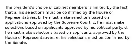 The president's choice of cabinet members is limited by the fact that a. his selections must be confirmed by the House of Representatives. b. he must make selections based on applications approved by the Supreme Court. c. he must make selections based on applicants approved by his political party. d. he must make selections based on applicants approved by the House of Representatives. e. his selections must be confirmed by the Senate.