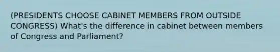 (PRESIDENTS CHOOSE CABINET MEMBERS FROM OUTSIDE CONGRESS) What's the difference in cabinet between members of Congress and Parliament?