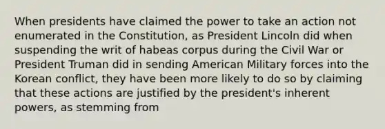 When presidents have claimed the power to take an action not enumerated in the Constitution, as President Lincoln did when suspending the writ of habeas corpus during the Civil War or President Truman did in sending American Military forces into the Korean conflict, they have been more likely to do so by claiming that these actions are justified by the president's inherent powers, as stemming from