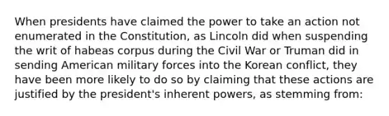 When presidents have claimed the power to take an action not enumerated in the Constitution, as Lincoln did when suspending the writ of habeas corpus during the Civil War or Truman did in sending American military forces into the Korean conflict, they have been more likely to do so by claiming that these actions are justified by the president's inherent powers, as stemming from: