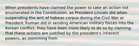 When presidents have claimed the power to take an action not enumerated in the Constitution, as President Lincoln did when suspending the writ of habeas corpus during the Civil War or President Truman did in sending American military forces into the Korean conflict, they have been more likely to do so by claiming that these actions are justified by the president's inherent powers, as stemming from