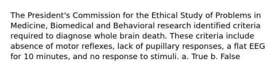 The President's Commission for the Ethical Study of Problems in Medicine, Biomedical and Behavioral research identified criteria required to diagnose whole brain death. These criteria include absence of motor reflexes, lack of pupillary responses, a flat EEG for 10 minutes, and no response to stimuli. a. True b. False