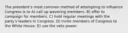 The presidentʹs most common method of attempting to influence Congress is to A) call up wavering members. B) offer to campaign for members. C) hold regular meetings with the partyʹs leaders in Congress. D) invite members of Congress to the White House. E) use the veto power.