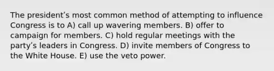 The presidentʹs most common method of attempting to influence Congress is to A) call up wavering members. B) offer to campaign for members. C) hold regular meetings with the partyʹs leaders in Congress. D) invite members of Congress to the White House. E) use the veto power.