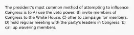 The president's most common method of attempting to influence Congress is to A) use the veto power. B) invite members of Congress to the White House. C) offer to campaign for members. D) hold regular meeting with the party's leaders in Congress. E) call up wavering members.