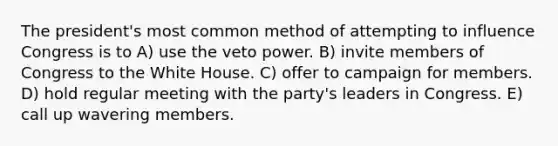 The president's most common method of attempting to influence Congress is to A) use the veto power. B) invite members of Congress to the White House. C) offer to campaign for members. D) hold regular meeting with the party's leaders in Congress. E) call up wavering members.