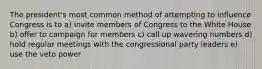 The president's most common method of attempting to influence Congress is to a) invite members of Congress to the White House b) offer to campaign for members c) call up wavering numbers d) hold regular meetings with the congressional party leaders e) use the veto power