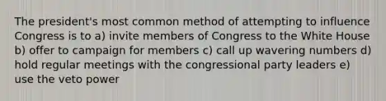 The president's most common method of attempting to influence Congress is to a) invite members of Congress to the White House b) offer to campaign for members c) call up wavering numbers d) hold regular meetings with the congressional party leaders e) use the veto power