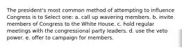 The president's most common method of attempting to influence Congress is to Select one: a. call up wavering members. b. invite members of Congress to the White House. c. hold regular meetings with the congressional party leaders. d. use the veto power. e. offer to campaign for members.