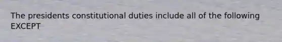 The presidents constitutional duties include all of the following EXCEPT