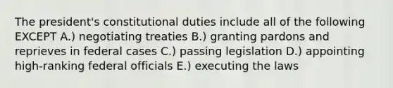 The president's constitutional duties include all of the following EXCEPT A.) negotiating treaties B.) granting pardons and reprieves in federal cases C.) passing legislation D.) appointing high-ranking federal officials E.) executing the laws