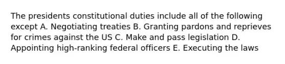 The presidents constitutional duties include all of the following except A. Negotiating treaties B. Granting pardons and reprieves for crimes against the US C. Make and pass legislation D. Appointing high-ranking federal officers E. Executing the laws