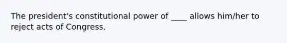 The president's constitutional power of ____ allows him/her to reject acts of Congress.