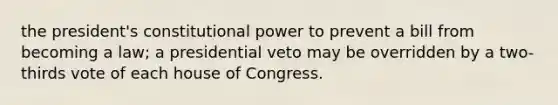 the president's constitutional power to prevent a bill from becoming a law; a presidential veto may be overridden by a two-thirds vote of each house of Congress.