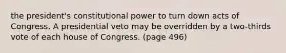 the president's constitutional power to turn down acts of Congress. A presidential veto may be overridden by a two-thirds vote of each house of Congress. (page 496)