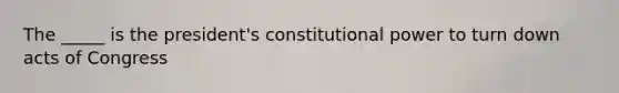 The _____ is the president's constitutional power to turn down acts of Congress