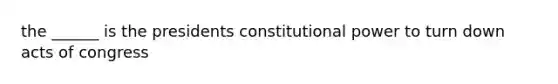 the ______ is the presidents constitutional power to turn down acts of congress