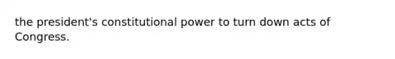 the president's constitutional power to turn down acts of Congress.