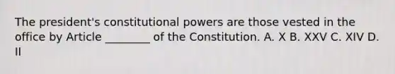 The president's constitutional powers are those vested in the office by Article ________ of the Constitution. A. X B. XXV C. XIV D. II