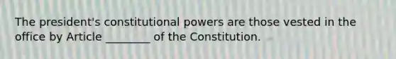 The president's constitutional powers are those vested in the office by Article ________ of the Constitution.