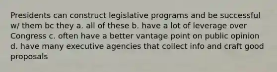 Presidents can construct legislative programs and be successful w/ them bc they a. all of these b. have a lot of leverage over Congress c. often have a better vantage point on public opinion d. have many executive agencies that collect info and craft good proposals