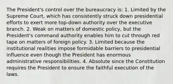 The President's control over the bureaucracy is: 1. Limited by the Supreme Court, which has consistently struck down presidential efforts to exert more top-down authority over the executive branch. 2. Weak on matters of domestic policy, but the President's command authority enables him to cut through red tape on matters of foreign policy. 3. Limited because the institutional realities impose formidable barriers to presidential influence even though the President has enormous administrative responsibilities. 4. Absolute since the Constitution requires the President to ensure the faithful execution of the laws.