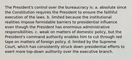 The President's control over the bureaucracy is: a. absolute since the Constitution requires the President to ensure the faithful execution of the laws. b. limited because the institutional realities impose formidable barriers to presidential influence even though the President has enormous administrative responsibilities. c. weak on matters of domestic policy, but the President's command authority enables him to cut through red tape on matters of foreign policy. d. limited by the Supreme Court, which has consistently struck down presidential efforts to exert more top-down authority over the executive branch.