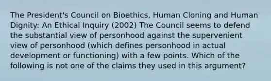 The President's Council on Bioethics, Human Cloning and Human Dignity: An Ethical Inquiry (2002) The Council seems to defend the substantial view of personhood against the supervenient view of personhood (which defines personhood in actual development or functioning) with a few points. Which of the following is not one of the claims they used in this argument?