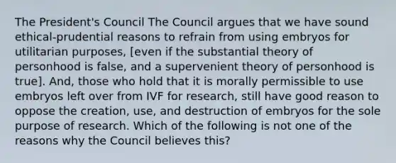 The President's Council The Council argues that we have sound ethical-prudential reasons to refrain from using embryos for utilitarian purposes, [even if the substantial theory of personhood is false, and a supervenient theory of personhood is true]. And, those who hold that it is morally permissible to use embryos left over from IVF for research, still have good reason to oppose the creation, use, and destruction of embryos for the sole purpose of research. Which of the following is not one of the reasons why the Council believes this?