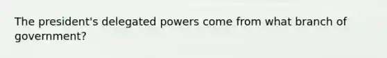 The president's delegated powers come from what branch of government?