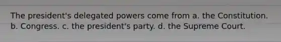 The president's delegated powers come from a. the Constitution. b. Congress. c. the president's party. d. the Supreme Court.