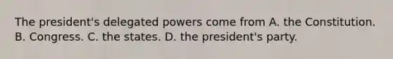 The president's delegated powers come from A. the Constitution. B. Congress. C. the states. D. the president's party.