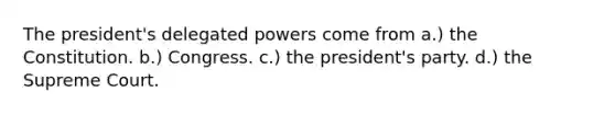 The president's delegated powers come from a.) the Constitution. b.) Congress. c.) the president's party. d.) the Supreme Court.