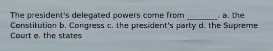 The president's delegated powers come from ________. a. the Constitution b. Congress c. the president's party d. the Supreme Court e. the states