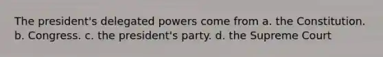 The president's delegated powers come from a. the Constitution. b. Congress. c. the president's party. d. the Supreme Court