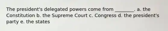 The president's delegated powers come from ________. a. the Constitution b. the Supreme Court c. Congress d. the president's party e. the states