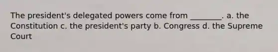 The president's delegated powers come from ________. a. the Constitution c. the president's party b. Congress d. the Supreme Court