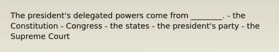 The president's delegated powers come from ________. - the Constitution - Congress - the states - the president's party - the Supreme Court