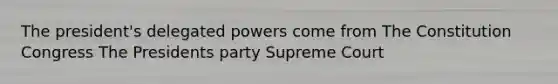 The president's delegated powers come from The Constitution Congress The Presidents party Supreme Court