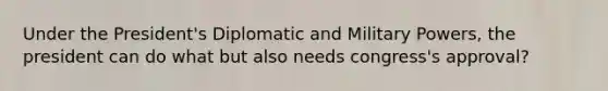 Under the President's Diplomatic and Military Powers, the president can do what but also needs congress's approval?
