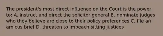 The president's most direct influence on the Court is the power to: A. instruct and direct the solicitor general B. nominate judges who they believe are close to their policy preferences C. file an amicus brief D. threaten to impeach sitting justices