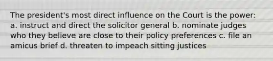 The president's most direct influence on the Court is the power: a. instruct and direct the solicitor general b. nominate judges who they believe are close to their policy preferences c. file an amicus brief d. threaten to impeach sitting justices